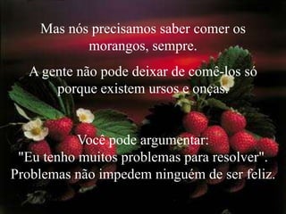 Mas nós precisamos saber comer os morangos, sempre. A gente não pode deixar de comê-los só porque existem ursos e onças.Você pode argumentar:                                   "Eu tenho muitos problemas para resolver". Problemas não impedem ninguém de ser feliz.