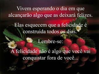 Vivem esperando o dia em que alcançarão algo que as deixará felizes. Elas esquecem que a felicidade é construída todos os dias. Lembre-se: A felicidade não é algo que você vai conquistar fora de você...