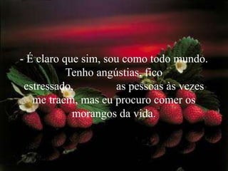 - É claro que sim, sou como todo mundo. Tenho angústias, fico estressado,               as pessoas às vezes me traem, mas eu procuro comer os morangos da vida. 