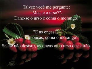 Talvez você me pergunte:                               "Mas, e o urso?".                                          Dane-se o urso e coma o morango! "E as onças?".Azar das onças, coma o morango!              Se ele não desistir, as onças ou o urso desistirão. 