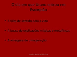 O dia em que Urano entrou em
               Escorpião

• A falta de sentido para a vida

• A busca de explicações místicas e metafísicas

• A amargura de uma geração


                  GUIADELITERATURA.BLOGSPOT.COM
 