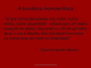 A temática Homoerótica
"Só que homossexualidade não existe, nunca
existiu. Existe sexualidade - voltada para um objeto
qualquer de desejo. Que pode ou não ter genitália
igual, e isso é detalhe. Mas não determina maior
ou menor grau de moral ou integridade.“

                         (Caio Fernando Abreu)


                  GUIADELITERATURA.BLOGSPOT.COM
 