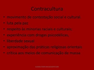 Contracultura
•   movimento de contestação social e cultural.
•   luta pela paz
•   respeito às minorias raciais e culturais;
•   experiência com drogas psicodélicas,
•   liberdade sexual
•   aproximação das práticas religiosas orientais
•   crítica aos meios de comunicação de massa


                     GUIADELITERATURA.BLOGSPOT.COM
 