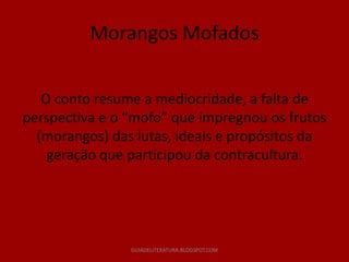 Morangos Mofados


   O conto resume a mediocridade, a falta de
perspectiva e o “mofo” que impregnou os frutos
  (morangos) das lutas, ideais e propósitos da
    geração que participou da contracultura.




                GUIADELITERATURA.BLOGSPOT.COM
 