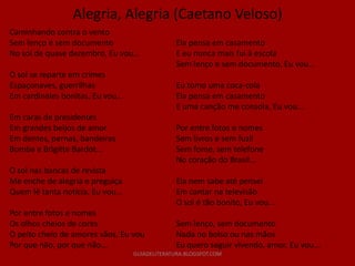 Alegria, Alegria (Caetano Veloso)
Caminhando contra o vento
Sem lenço e sem documento                        Ela pensa em casamento
No sol de quase dezembro, Eu vou...              E eu nunca mais fui à escola
                                                 Sem lenço e sem documento, Eu vou...
O sol se reparte em crimes
Espaçonaves, guerrilhas                          Eu tomo uma coca-cola
Em cardinales bonitas, Eu vou...                 Ela pensa em casamento
                                                 E uma canção me consola, Eu vou...
Em caras de presidentes
Em grandes beijos de amor                        Por entre fotos e nomes
Em dentes, pernas, bandeiras                     Sem livros e sem fuzil
Bomba e Brigitte Bardot...                       Sem fome, sem telefone
                                                 No coração do Brasil...
O sol nas bancas de revista
Me enche de alegria e preguiça                   Ela nem sabe até pensei
Quem lê tanta notícia, Eu vou...                 Em cantar na televisão
                                                 O sol é tão bonito, Eu vou...
Por entre fotos e nomes
Os olhos cheios de cores                         Sem lenço, sem documento
O peito cheio de amores vãos, Eu vou             Nada no bolso ou nas mãos
Por que não, por que não...                      Eu quero seguir vivendo, amor, Eu vou...
                                   GUIADELITERATURA.BLOGSPOT.COM
 