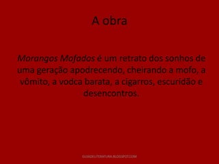 A obra

Morangos Mofados é um retrato dos sonhos de
uma geração apodrecendo, cheirando a mofo, a
 vômito, a vodca barata, a cigarros, escuridão e
                desencontros.




                GUIADELITERATURA.BLOGSPOT.COM
 