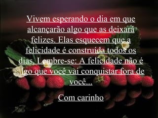 Vivem esperando o dia em que
alcançarão algo que as deixará
felizes. Elas esquecem que a
felicidade é construída todos os
dias. Lembre-se: A felicidade não é
algo que você vai conquistar fora de
você...
Com carinho
 