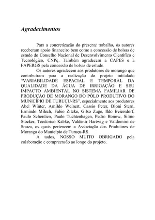 Agradecimentos

         Para a concretização do presente trabalho, os autores
receberam apoio financeiro bem como a concessão de bolsas de
estudo do Conselho Nacional de Desenvolvimento Científico e
Tecnológico, CNPq. Também agradecem a CAPES e a
FAPERGS pela concessão de bolsas de estudo.
         Os autores agradecem aos produtores de morango que
contribuíram para a realização do projeto intitulado
“VARIABILIDADE ESPACIAL E TEMPORAL DA
QUALIDADE DA ÁGUA DE IRRIGAÇÃO E SEU
IMPACTO AMBIENTAL NO SISTEMA FAMILIAR DE
PRODUÇÃO DE MORANGO DO PÓLO PRODUTIVO DO
MUNICÍPIO DE TURUÇU-RS”, especialmente aos produtores
Abel Winter, Arnildo Weinert, Cassio Peter, Dioni Stern,
Ermindo Milech, Fábio Zitzke, Gilso Zuge, Ildo Beiersdorf,
Paulo Scherdien, Paulo Tuchtenhagen, Pedro Bonow, Silmo
Stocker, Teodorico Kabke, Valdenir Hartwig e Valdomiro de
Souza, os quais pertencem a Associação dos Produtores de
Morango do Município de Turuçu-RS.
         A todos, NOSSO MUITO OBRIGADO pela
colaboração e compreensão ao longo do projeto.
 