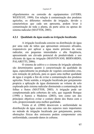 Capítulo IV


oligoelementos ou corrosão de equipamentos (AYERS;
WESTCOT, 1999). Em relação à contaminação dos produtos
agrícolas, os diferentes métodos de irrigação, devido a
características que cada um apresenta, podem levar à
contaminação de toda a planta, da parte aérea ou apenas do
sistema radicular (MATTOS, 2003).

4.2.1 Qualidade da água usada na irrigação localizada

         A irrigação localizada consiste na distribuição de água
por uma rede de tubos que apresentam emissores afixados,
responsáveis por aplicar a água muito próximo da zona
radicular, em pequenas intensidades e alta freqüência,
apresentando um elevado potencial de produtividade e uso
eficiente da água na irrigação (MANTOVANI; BERNARDO;
PALARETTI, 2006).
         O sistema de cultivo e o sistema de irrigação adotados
são determinantes quanto à caracterização da qualidade da
água, especialmente na produção de vegetais consumidos crus,
sem remoção de película, para os quais uma melhor qualidade
de água é exigida a fim de evitar a contaminação dos produtos
agrícolas. Neste sentido, a irrigação localizada por gotejamento
propicia a aplicação de água diretamente ao volume de solo
explorado pelo sistema radicular diminuindo a contaminação de
folhas e frutos (MATTOS, 2003). A irrigação pode ser
complementada pela cobertura do solo, que segundo Ronque
(1998) e Santos e Medeiros (2003), tem como um dos
principais objetivos evitar o contato direto dos frutos com o
solo, proporcionando uma melhor qualidade.
         Vieira et al. (2004) descrevem a uniformidade na
distribuição de água como um dos aspectos mais importantes
no método de irrigação localizada por gotejamento, porém,
obstruções físicas dos emissores podem comprometer esta
uniformidade, causando danos às culturas.

                                                             97
 