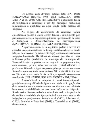 Morangueiro Irrigado


          De acordo com diversos autores (OLITTA, 1984;
NAKAYAMA; BUCKS, 1986 apud VANZELA, 2004;
VIEIRA et al., 2004; ZAMBERLAN, 2007), a obstrução física
de tubulações e emissores é um dos principais problemas
relacionados à qualidade da água usada neste método de
irrigação.
          As origens do entupimento de emissores foram
classificadas quanto à causa como: físicas - entupimento por
partículas minerais e orgânicas; químicas - precipitação de sais;
e biológicas - desenvolvimento de microrganismos
(MANTOVANI; BERNARDO; PALARETTI, 2006).
          As partículas minerais e orgânicas podem e devem ser
evitadas instalando sistemas de filtragem (filtros de areia, ou de
tela, ou de discos ou de ação centrífuga), comumente usados na
irrigação localizada. Os filtros de discos, que são os mais
utilizados pelos produtores de morango do município de
Turuçu-RS, são compostos por um conjunto de pequenos anéis,
com ranhuras, presos sobre um suporte central cilíndrico e
perfurado, filtrando a água ao passar pelos pequenos condutos
formados entre os anéis consecutivos. São mais eficientes que
os filtros de tela e mais fáceis de limpar quando comparados
aos demais (BERNARDO; SOARES; MONTAVANI, 2006).
          A sensibilidade ao entupimento dos diferentes tipos de
gotejadores e a qualidade da água a ser usada na irrigação são
determinantes no dimensionamento do sistema a ser adotado
bem como a viabilidade do uso deste método de irrigação.
Sendo assim diversos trabalhos vêm destacando a importância
de avaliar a qualidade da água principalmente em sistemas de
irrigação por gotejamento: Resende et al. (2001), Ribeiro et al.
(2005), Scatolini e Paterniani (2001) e Testezlaf et al. (2001),
dentre outros.




98
 
