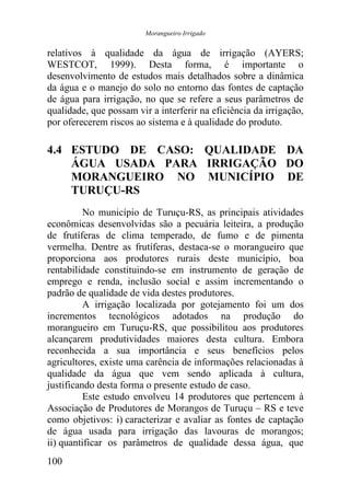 Morangueiro Irrigado


relativos à qualidade da água de irrigação (AYERS;
WESTCOT, 1999). Desta forma, é importante o
desenvolvimento de estudos mais detalhados sobre a dinâmica
da água e o manejo do solo no entorno das fontes de captação
de água para irrigação, no que se refere a seus parâmetros de
qualidade, que possam vir a interferir na eficiência da irrigação,
por oferecerem riscos ao sistema e à qualidade do produto.

4.4 ESTUDO DE CASO: QUALIDADE DA
    ÁGUA USADA PARA IRRIGAÇÃO DO
    MORANGUEIRO NO MUNICÍPIO DE
    TURUÇU-RS
          No município de Turuçu-RS, as principais atividades
econômicas desenvolvidas são a pecuária leiteira, a produção
de frutíferas de clima temperado, de fumo e de pimenta
vermelha. Dentre as frutíferas, destaca-se o morangueiro que
proporciona aos produtores rurais deste município, boa
rentabilidade constituindo-se em instrumento de geração de
emprego e renda, inclusão social e assim incrementando o
padrão de qualidade de vida destes produtores.
          A irrigação localizada por gotejamento foi um dos
incrementos tecnológicos adotados na produção do
morangueiro em Turuçu-RS, que possibilitou aos produtores
alcançarem produtividades maiores desta cultura. Embora
reconhecida a sua importância e seus benefícios pelos
agricultores, existe uma carência de informações relacionadas à
qualidade da água que vem sendo aplicada à cultura,
justificando desta forma o presente estudo de caso.
          Este estudo envolveu 14 produtores que pertencem à
Associação de Produtores de Morangos de Turuçu – RS e teve
como objetivos: i) caracterizar e avaliar as fontes de captação
de água usada para irrigação das lavouras de morangos;
ii) quantificar os parâmetros de qualidade dessa água, que
100
 