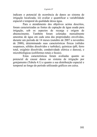 Capítulo IV


indicam o potencial de ocorrência de danos ao sistema de
irrigação localizada; iii) avaliar e quantificar a variabilidade
espacial e temporal da qualidade dessa água.
         Para o atendimento dos objetivos acima descritos,
foram caracterizadas as fontes de captação de água usada para
irrigação, sob os aspectos de recarga e origem de
abastecimento. Também foram coletadas mensalmente
amostras de água em cada uma das propriedades envolvidas,
durante um período de 14 meses (outubro de 2007 a novembro
de 2008), determinando suas características físicas (sólidos
suspensos, sólidos dissolvidos e turbidez), químicas (pH, ferro
total, oxigênio dissolvido, condutividade elétrica e dureza), e
microbiológicas (coliformes totais e fecais).
         Estas características foram avaliadas quanto ao
potencial de causar danos ao sistema de irrigação por
gotejamento (Tabela 4.1) e quanto a sua distribuição espacial e
temporal ao longo do período utilizando gráficos em caixa.




                                                            101
 