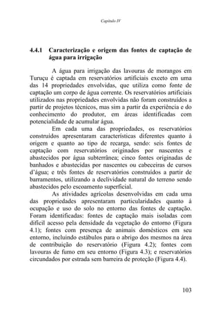 Capítulo IV




4.4.1 Caracterização e origem das fontes de captação de
      água para irrigação

          A água para irrigação das lavouras de morangos em
Turuçu é captada em reservatórios artificiais exceto em uma
das 14 propriedades envolvidas, que utiliza como fonte de
captação um corpo de água corrente. Os reservatórios artificiais
utilizados nas propriedades envolvidas não foram construídos a
partir de projetos técnicos, mas sim a partir da experiência e do
conhecimento do produtor, em áreas identificadas com
potencialidade de acumular água.
          Em cada uma das propriedades, os reservatórios
construídos apresentaram características diferentes quanto à
origem e quanto ao tipo de recarga, sendo: seis fontes de
captação com reservatórios originados por nascentes e
abastecidos por água subterrânea; cinco fontes originadas de
banhados e abastecidas por nascentes ou cabeceiras de cursos
d’água; e três fontes de reservatórios construídos a partir de
barramentos, utilizando a declividade natural do terreno sendo
abastecidos pelo escoamento superficial.
          As atividades agrícolas desenvolvidas em cada uma
das propriedades apresentaram particularidades quanto à
ocupação e uso do solo no entorno das fontes de captação.
Foram identificadas: fontes de captação mais isoladas com
difícil acesso pela densidade da vegetação do entorno (Figura
4.1); fontes com presença de animais domésticos em seu
entorno, incluindo estábulos para o abrigo dos mesmos na área
de contribuição do reservatório (Figura 4.2); fontes com
lavouras de fumo em seu entorno (Figura 4.3); e reservatórios
circundados por estrada sem barreira de proteção (Figura 4.4).



                                                             103
 