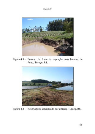 Capítulo IV




Figura 4.3 - Entorno de fonte da captação com lavoura de
             fumo, Turuçu, RS.




Figura 4.4 - Reservatório circundado por estrada, Turuçu, RS.




                                                          105
 