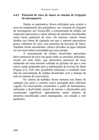 Morangueiro Irrigado


4.4.2 Potencial de risco de danos ao sistema de irrigação
      do morangueiro

         Dentre os parâmetros físicos utilizados para avaliar o
risco de entupimento dos gotejadores, nos sistemas de irrigação
do morangueiro em Turuçu-RS, a concentração de sólidos em
suspensão apresentou o maior número de amostras classificadas
como baixo potencial de risco. Os maiores valores foram
obtidos nas fontes de captação em que o entorno apresentava
pouca cobertura do solo, com presença de lavouras de fumo.
Também foram encontrados valores elevados na água coletada
em um reservatório circundado por uma estrada.
         A concentração de sólidos dissolvidos apresentou
baixo potencial de risco em quase todas as amostras analisadas,
exceto em uma fonte, que apresentou potencial de risco
moderado em uma amostra coletada no período em que o solo
estava sendo preparado para a implantação da lavoura de fumo
(Figura 4.5). Este fato possibilita relacionar o resultado mais
alto da concentração de sólidos dissolvidos com o manejo do
solo no entorno do reservatório.
         Os valores de turbidez foram menores nas fontes de
captação nas quais o entorno estava protegido pela cobertura
vegetal. Os reservatórios construídos a partir de barramentos,
utilizando a declividade natural do terreno e abastecidos pelo
escoamento superficial, apresentaram maior número de
amostras classificadas como inadequadas, em relação a este
parâmetro.




106
 