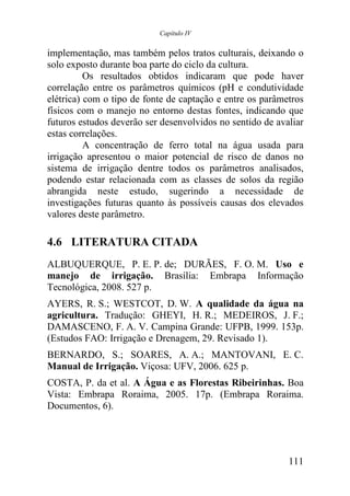 Capítulo IV


implementação, mas também pelos tratos culturais, deixando o
solo exposto durante boa parte do ciclo da cultura.
          Os resultados obtidos indicaram que pode haver
correlação entre os parâmetros químicos (pH e condutividade
elétrica) com o tipo de fonte de captação e entre os parâmetros
físicos com o manejo no entorno destas fontes, indicando que
futuros estudos deverão ser desenvolvidos no sentido de avaliar
estas correlações.
          A concentração de ferro total na água usada para
irrigação apresentou o maior potencial de risco de danos no
sistema de irrigação dentre todos os parâmetros analisados,
podendo estar relacionada com as classes de solos da região
abrangida neste estudo, sugerindo a necessidade de
investigações futuras quanto às possíveis causas dos elevados
valores deste parâmetro.

4.6 LITERATURA CITADA
ALBUQUERQUE, P. E. P. de; DURÃES, F. O. M. Uso e
manejo de irrigação. Brasília: Embrapa Informação
Tecnológica, 2008. 527 p.
AYERS, R. S.; WESTCOT, D. W. A qualidade da água na
agricultura. Tradução: GHEYI, H. R.; MEDEIROS, J. F.;
DAMASCENO, F. A. V. Campina Grande: UFPB, 1999. 153p.
(Estudos FAO: Irrigação e Drenagem, 29. Revisado 1).
BERNARDO, S.; SOARES, A. A.; MANTOVANI, E. C.
Manual de Irrigação. Viçosa: UFV, 2006. 625 p.
COSTA, P. da et al. A Água e as Florestas Ribeirinhas. Boa
Vista: Embrapa Roraima, 2005. 17p. (Embrapa Roraima.
Documentos, 6).




                                                           111
 