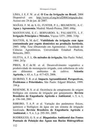 Morangueiro Irrigado


LIMA, J. E. F. W. et al. O Uso da Irrigação no Brasil. 2004
Disponível em: http://www.cf.org.br/cf2004/irrigação.doc.
Acesso em: 24 de jun. de 2007.
MAÑAS, F. M. de S. O.; FUSTER, P. L.; BELMONTE, A. C.
Agua y Agronomía. Madrid: Mundi-Prensa, 2005. 606p.
MANTOVANI, E. C.; BERNARDO, S.; PALARETTI, L. F.
Irrigação Princípios e Métodos. Viçosa: UFV, 2006. 318p.
MATTOS, K. M. da C. Viabilidade da irrigação com água
contaminada por esgoto doméstico na produção hortícola.
2003. 168p. Tese (Doutorado em Agronomia) - Faculdade de
Ciências Agronômicas, Universidade Estadual Paulista,
Botucatu, 2003.
OLITTA, A. F. L. Os métodos de irrigação. São Paulo: Nobel,
1984. 267p.
PIRES, R. C. de M. et al. Desenvolvimento vegetativo e
produtividade do morangueiro irrigado, com coberturas de solo
em     diferentes      ambientes     de  cultivo.    Scientia
Agricola, v. 63, n. 5, p. 417-425, 2006.
QUIRINO, T. R. et al. Impacto Agroambiental. Perspectivas,
Problemas e Prioridades. São Paulo: Edgard Blücher, 1999.
184 p.
RESENDE, R. S. et al. Ocorrência de entupimento de origem
biológica em sistema de irrigação por gotejamento. Revista
Brasileira de Engenharia Agrícola e Ambiental, v. 5, n. 1,
p. 156-160, 2001.
RIBEIRO, T. A. P. et al. Variação dos parâmetros físicos,
químicos e biológicos da água em um sistema de irrigação
localizada. Revista Brasileira de Engenharia Agrícola e
Ambiental, v. 9, n. 3, p. 295-301, 2005.
RODRIGUES, G. S. et al. Diagnóstico Ambiental das Fontes
Pontuais de Poluição das Águas nas Bacias Hidrográficas
112
 
