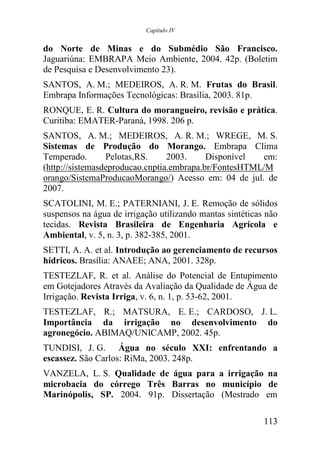 Capítulo IV


do Norte de Minas e do Submédio São Francisco.
Jaguariúna: EMBRAPA Meio Ambiente, 2004. 42p. (Boletim
de Pesquisa e Desenvolvimento 23).
SANTOS, A. M.; MEDEIROS, A. R. M. Frutas do Brasil.
Embrapa Informações Tecnológicas: Brasília, 2003. 81p.
RONQUE, E. R. Cultura do morangueiro, revisão e prática.
Curitiba: EMATER-Paraná, 1998. 206 p.
SANTOS, A. M.; MEDEIROS, A. R. M.; WREGE, M. S.
Sistemas de Produção do Morango. Embrapa Clima
Temperado.       Pelotas,RS.     2003.     Disponível  em:
(http://sistemasdeproducao.cnptia.embrapa.br/FontesHTML/M
orango/SistemaProducaoMorango/) Acesso em: 04 de jul. de
2007.
SCATOLINI, M. E.; PATERNIANI, J. E. Remoção de sólidos
suspensos na água de irrigação utilizando mantas sintéticas não
tecidas. Revista Brasileira de Engenharia Agrícola e
Ambiental, v. 5, n. 3, p. 382-385, 2001.
SETTI, A. A. et al. Introdução ao gerenciamento de recursos
hídricos. Brasília: ANAEE; ANA, 2001. 328p.
TESTEZLAF, R. et al. Análise do Potencial de Entupimento
em Gotejadores Através da Avaliação da Qualidade de Água de
Irrigação. Revista Irriga, v. 6, n. 1, p. 53-62, 2001.
TESTEZLAF, R.; MATSURA, E. E.; CARDOSO, J. L.
Importância da irrigação no desenvolvimento do
agronegócio. ABIMAQ/UNICAMP, 2002. 45p.
TUNDISI, J. G. Água no século XXI: enfrentando a
escassez. São Carlos: RiMa, 2003. 248p.
VANZELA, L. S. Qualidade de água para a irrigação na
microbacia do córrego Três Barras no município de
Marinópolis, SP. 2004. 91p. Dissertação (Mestrado em

                                                           113
 