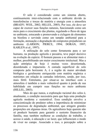 Morangueiro Irrigado


         O solo é considerado como um sistema aberto,
continuamente inter-relacionado com o ambiente devido às
transferências e trocas de matéria e energia com a atmosfera
(BRADY; WEIL, 2002; HILLEL, 2003). Por isso, ele deve ser
capaz de exercer suas funções naturais, funcionando como um
meio para o crescimento das plantas, regulando o fluxo de água
no ambiente, estocando e promovendo a ciclagem de elementos
na biosfera e servindo como um tampão ambiental para a
formação, atenuação e degradação de compostos prejudiciais ao
ambiente (LARSON; PIERCE, 1994; DORAN, 1997;
KARLEN et al., 1997).
         A utilização do solo como ferramenta para o ser
humano, na produção agrícola e pecuária, teve papel decisivo
na evolução da espécie. O homem passou a se alimentar mais e
melhor, possibilitando um maior crescimento intelectual. Mas a
ação antrópica de hoje é muitas vezes desorientada,
desordenada e impactante. A camada superficial do solo
composta pelo horizonte A, é a região de maior atividade
biológica e geralmente enriquecida com matéria orgânica e
nutrientes em relação às camadas inferiores, sendo, por isso,
mais fértil. Entretanto, por situar-se na interface com a
atmosfera é também a mais vulnerável quanto à perda de sua
habilidade em cumprir suas funções no meio ambiente
(HILLEL, 2003).
         Mais do que nunca, a exploração racional dos solos é,
atualmente, a condição necessária para que haja uma produção
agrícola moderna e sustentável. Essa condição envolve a
conscientização do produtor sobre a importância de minimizar
os processos de degradação ambiental, que atingem grandes
proporções em algumas áreas. Os agricultores hoje querem não
só produzir bastante para garantir o sustento financeiro da
família, mas também melhorar as condições de trabalho, o
acesso à saúde, à educação e ao lazer, que influenciam o modo
de viver no campo. Associado a isso, a percepção sobre a

116
 