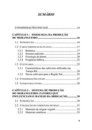 SUMÁRIO


  CONSIDERAÇÕES INICIAIS ............................................ 14

CAPÍTULO 1 - FISIOLOGIA DA PRODUÇÃO
DE MORANGUEIRO ........................................................... 16
  1.1 INTRODUÇÃO ................................................................. 16
  1.2 CARACTERÍSTICAS DA PLANTA ...................................... 17
     1.2.1 Botânica ............................................................... 17
     1.2.2 Sistema radicular .................................................. 18
     1.2.3 Fisiologia da planta .............................................. 20
     1.2.4 Exigência hídrica.................................................. 22
  1.3 CULTIVARES .................................................................. 23
     1.3.1 Características das cultivares utilizadas em
           Turuçu-RS ............................................................ 24
     1.3.2 Novas cultivares para a Região Sul...................... 25
  1.4 CONSIDERAÇÕES FINAIS ................................................ 27
  1.5 LITERATURA CITADA ..................................................... 28

CAPÍTULO 2 - SISTEMA DE PRODUÇÃO
DO MORANGUEIRO: FATORES QUE
INFLUENCIAM O MANEJO DA IRRIGAÇÃO............... 30
  2.1 INTRODUÇÃO ................................................................. 30
  2.2 UTILIZAÇÃO DE COBERTURA DO SOLO ........................... 31
     2.2.1 Materiais de origem vegetal ................................. 32
     2.2.2 Materiais sintéticos .............................................. 33


                                                                                    9
 