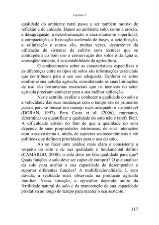 Capítulo V


qualidade do ambiente rural passa a ser também motivo de
reflexão e de cuidado. Danos ao ambiente solo, como a erosão,
a desagregação, a desestruturação, o encrostamento superficial,
a compactação, a lixiviação acelerada de bases, a acidificação,
a salinização e outros são, muitas vezes, decorrentes da
utilização de sistemas de cultivo com técnicas que se
contrapõem ao bom uso e conservação dos solos e da água e,
conseqüentemente, à sustentabilidade da agricultura.
          O conhecimento sobre as características específicas e
as diferenças entre os tipos de solos são informações essenciais
que contribuem para o seu uso adequado. Explorar os solos
conforme sua aptidão agrícola, considerando as suas limitações
de uso são ferramentas essenciais que os técnicos do setor
agrícola precisam conhecer para a sua melhor aplicação.
          Neste sentido, avaliar e conhecer a qualidade do solo e
a velocidade das suas mudanças com o tempo são os primeiros
passos para se buscar um manejo mais adequado e sustentável
(DORAN, 1997). Para Costa et al. (2006), entretanto,
determinar ou quantificar a qualidade do solo não é tarefa fácil.
A dificuldade advém do fato de que a qualidade do solo
depende de suas propriedades intrínsecas, de suas interações
com o ecossistema e, ainda, de aspectos socioeconômicos e até
políticos que definem prioridades para o uso do solo.
          Ao se fazer uma análise mais clara e consistente a
respeito do solo e de sua qualidade é fundamental definir
(CAMARGO, 2000): o solo deve ter boa qualidade para que?
Quais funções o solo deve ser capaz de cumprir? O que analisar
do solo para avaliar a sua capacidade de desempenhar e
suportar diferentes funções? A multifuncionalidade é, sem
dúvida, a realidade mais observada na produção agrícola
familiar. Nessa situação, o agricultor depende muito da
fertilidade natural do solo e da manutenção de sua capacidade
produtiva ao longo do tempo para manter o seu sustento.


                                                             117
 