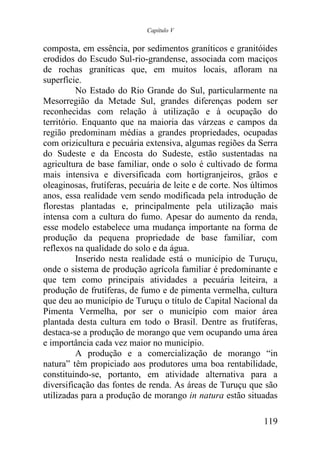 Capítulo V


composta, em essência, por sedimentos graníticos e granitóides
erodidos do Escudo Sul-rio-grandense, associada com maciços
de rochas graníticas que, em muitos locais, afloram na
superfície.
          No Estado do Rio Grande do Sul, particularmente na
Mesorregião da Metade Sul, grandes diferenças podem ser
reconhecidas com relação à utilização e à ocupação do
território. Enquanto que na maioria das várzeas e campos da
região predominam médias a grandes propriedades, ocupadas
com orizicultura e pecuária extensiva, algumas regiões da Serra
do Sudeste e da Encosta do Sudeste, estão sustentadas na
agricultura de base familiar, onde o solo é cultivado de forma
mais intensiva e diversificada com hortigranjeiros, grãos e
oleaginosas, frutíferas, pecuária de leite e de corte. Nos últimos
anos, essa realidade vem sendo modificada pela introdução de
florestas plantadas e, principalmente pela utilização mais
intensa com a cultura do fumo. Apesar do aumento da renda,
esse modelo estabelece uma mudança importante na forma de
produção da pequena propriedade de base familiar, com
reflexos na qualidade do solo e da água.
          Inserido nesta realidade está o município de Turuçu,
onde o sistema de produção agrícola familiar é predominante e
que tem como principais atividades a pecuária leiteira, a
produção de frutíferas, de fumo e de pimenta vermelha, cultura
que deu ao município de Turuçu o título de Capital Nacional da
Pimenta Vermelha, por ser o município com maior área
plantada desta cultura em todo o Brasil. Dentre as frutíferas,
destaca-se a produção de morango que vem ocupando uma área
e importância cada vez maior no município.
          A produção e a comercialização de morango “in
natura” têm propiciado aos produtores uma boa rentabilidade,
constituindo-se, portanto, em atividade alternativa para a
diversificação das fontes de renda. As áreas de Turuçu que são
utilizadas para a produção de morango in natura estão situadas

                                                              119
 