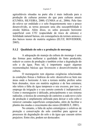 Capítulo V


agricultáveis situadas na parte alta é mais indicada para a
produção de culturas perenes do que para culturas anuais
(CUNHA; SILVEIRA, 2000; CUNHA et al., 2006). Pelo fato
do relevo ser ondulado e o solo frequentemente raso e pouco
desenvolvido, as terras possuem uma alta susceptibilidade à
erosão hídrica. Além disso, os solos possuem horizonte
superficial com CTC (capacidade de troca de cátions) e
fertilidade natural baixas, em consequência da textura arenosa e
dos baixos teores de matéria orgânica (ELTZ; ROVEDDER,
2005).

5.1.2 Qualidade do solo e a produção de morango

         A adequação do manejo da cultura do morango é uma
das formas para melhorar a qualidade do fruto produzido,
reduzir os custos de produção e também evitar a degradação do
solo e da água. Para tal, é importante seguir algumas
recomendações básicas que favorecem o desenvolvimento da
cultura.
         O morangueiro tem algumas exigências relacionadas
às condições físicas e hídricas do solo: desenvolve-se bem nas
áreas onde o horizonte A tem a textura média; prefere solos
bem drenados, ricos em matéria orgânica e de boa estrutura;
não tolera a falta de água tampouco o seu excesso, por isso, o
emprego da irrigação e o seu correto controle é indispensável.
Como o morangueiro é delicado, principalmente o seu sistema
radicular, a técnica de construção de canteiros a cada novo ciclo
de produção é amplamente utilizada para deixar o solo solto e
remover camadas superficiais compactadas, além de facilitar o
plantio das mudas e crescimento das raízes (DAROLT, 2001).
         No entanto, a falta de ações estratégicas e coletivas de
proteção e conservação do solo contribui para agravar os
processos de degradação do solo e da água que causam sérios
prejuízos. Entre eles, podem ser destacados:

                                                             121
 