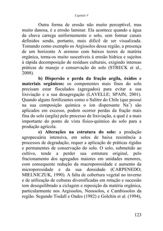 Capítulo V


          Outra forma de erosão não muito perceptível, mas
muito danosa, é a erosão laminar. Ela acontece quando a água
da chuva carrega uniformemente o solo, sem formar canais
definidos sendo, portanto, mais difícil de ser visualizada.
Tomando como exemplo os Argissolos dessa região, a presença
de um horizonte A arenoso com baixos teores de matéria
orgânica, torna-os muito suscetíveis à erosão hídrica e sujeitos
à rápida decomposição de resíduos culturais, exigindo intensas
práticas de manejo e conservação do solo (STRECK et al.,
2008).
          b) Dispersão e perda da fração argila, óxidos e
materiais orgânicos: os componentes mais finos do solo
precisam estar floculados (agregados) para evitar a sua
lixiviação e a sua desagregação (LAVELLE; SPAIN, 2001).
Quando alguns fertilizantes como o Salitre do Chile (que possui
na sua composição química o íon dispersante Na+) são
aplicados em excesso, podem ocorrer perdas da fração mais
fina do solo (argila) pelo processo de lixiviação, a qual é a mais
importante do ponto de vista físico-químico do solo para a
produção agrícola.
          c) Alterações na estrutura do solo: a produção
agropecuária intensiva, em solos de baixa resistência a
processos de degradação, requer a aplicação de práticas rígidas
e permanentes de conservação do solo. O solo, submetido ao
cultivo, tende a perder sua estrutura original, pelo
fracionamento dos agregados maiores em unidades menores,
com consequente redução da macroporosidade e aumento da
microporosidade e da sua densidade (CARPENEDO;
MIELNICZUK, 1990). A falta de cobertura vegetal no inverno
e de utilização de culturas diversificadas em rotação e sucessão
tem desequilibrado a ciclagem e reposição da matéria orgânica,
particularmente nos Argissolos, Neossolos, e Cambissolos da
região. Segundo Tisdall e Oades (1982) e Golchin et al. (1994),


                                                              123
 