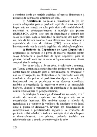 Morangueiro Irrigado


a contínua perda de matéria orgânica influencia diretamente o
processo de degradação estrutural do solo.
         d) Acidificação do solo: a manutenção do pH em
valores adequados para a produção agrícola é uma condição
importante no manejo do solo, pois afeta a disponibilidade de
nutrientes e, consequentemente, a nutrição das plantas
(JOHNSTON, 2004). Este tipo de degradação é comum nos
solos da região, dado a facilidade de lixiviação dos nutrientes
em face da textura arenosa. Uma alternativa para melhorar a
capacidade de troca de cátions (CTC) desses solos é o
incremento do teor de matéria orgânica, via adubação orgânica.
         e) Redução da Capacidade de Água Disponível: a
degradação da estrutura e a perda da matéria orgânica nestes
solos diminuem a quantidade de água disponível para as
plantas, fazendo com que as culturas fiquem mais susceptíveis
aos períodos de estiagem.
         Por outro lado, a forma como é cultivado o morango
em Turuçu demonstra a capacidade dos produtores em aceitar e
adotar técnicas apuradas para a maximização da produção: o
uso da fertirrigação, da plasticultura e de variedades com alta
sanidade e alto potencial produtivo são alguns exemplos. É
fundamental que os produtores e os técnicos visualizem
também a necessidade de preservar o solo e os mananciais
hídricos, visando a manutenção da quantidade e da qualidade
destes recursos para as gerações futuras.
         A produção de morango, dentro dessa realidade, tem o
desafio de cumprir requisitos que abrangem não só as
necessidades humanas. Ela também requer a adoção de
tecnologias e o controle de variáveis do ambiente (solo-água)
onde a planta se desenvolve, levando em consideração as
características e peculiaridades regionais. A avaliação de
parâmetros físico-hídricos indica a condição atual do solo para
o desenvolvimento das plantas, podendo também ser
relacionada com o estado de conservação do solo.

124
 
