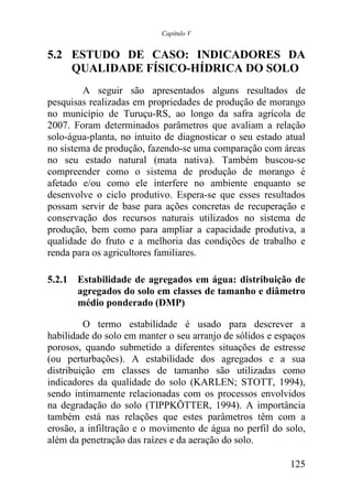 Capítulo V


5.2 ESTUDO DE CASO: INDICADORES DA
    QUALIDADE FÍSICO-HÍDRICA DO SOLO
         A seguir são apresentados alguns resultados de
pesquisas realizadas em propriedades de produção de morango
no município de Turuçu-RS, ao longo da safra agrícola de
2007. Foram determinados parâmetros que avaliam a relação
solo-água-planta, no intuito de diagnosticar o seu estado atual
no sistema de produção, fazendo-se uma comparação com áreas
no seu estado natural (mata nativa). Também buscou-se
compreender como o sistema de produção de morango é
afetado e/ou como ele interfere no ambiente enquanto se
desenvolve o ciclo produtivo. Espera-se que esses resultados
possam servir de base para ações concretas de recuperação e
conservação dos recursos naturais utilizados no sistema de
produção, bem como para ampliar a capacidade produtiva, a
qualidade do fruto e a melhoria das condições de trabalho e
renda para os agricultores familiares.

5.2.1 Estabilidade de agregados em água: distribuição de
      agregados do solo em classes de tamanho e diâmetro
      médio ponderado (DMP)

         O termo estabilidade é usado para descrever a
habilidade do solo em manter o seu arranjo de sólidos e espaços
porosos, quando submetido a diferentes situações de estresse
(ou perturbações). A estabilidade dos agregados e a sua
distribuição em classes de tamanho são utilizadas como
indicadores da qualidade do solo (KARLEN; STOTT, 1994),
sendo intimamente relacionadas com os processos envolvidos
na degradação do solo (TIPPKÖTTER, 1994). A importância
também está nas relações que estes parâmetros têm com a
erosão, a infiltração e o movimento de água no perfil do solo,
além da penetração das raízes e da aeração do solo.

                                                           125
 