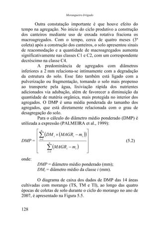Morangueiro Irrigado


        Outra constatação importante é que houve efeito do
tempo na agregação. No início do ciclo produtivo a construção
dos canteiros mediante uso de enxada rotativa fraciona os
macroagregados. Com o tempo, cerca de quatro meses (3ª
coleta) após a construção dos canteiros, o solo apresentou sinais
de reacomodação e a quantidade de macroagregados aumenta
significativamente nas classes C1 e C2, com um correspondente
decréscimo na classe C4.
         A predominância de agregados com diâmetros
inferiores a 2 mm relaciona-se intimamente com a degradação
da estrutura do solo. Esse fato também está ligado com a
pulverização ou fragmentação, tornando o solo mais propenso
ao transporte pela água, lixiviação rápida dos nutrientes
adicionados via adubação, além de favorecer a diminuição da
quantidade de matéria orgânica, mais protegida no interior dos
agregados. O DMP é uma média ponderada do tamanho dos
agregados, que está diretamente relacionada com o grau de
desagregação do solo.
         Para o cálculo do diâmetro médio ponderado (DMP) é
utilizada a expressão (PALMEIRA et al., 1999):
       n                       
       ∑ (DM i × (MAGRi − mi ))
DMP =  i =1 n                                           (5.2)
      
      
      
             ∑ (MAGRi − mi ) 
             i =1
                                
                                
onde:
        DMP = diâmetro médio ponderado (mm);
        DMi = diâmetro médio da classe i (mm).

         O diagrama de caixa dos dados de DMP das 14 áreas
cultivadas com morango (TS, TM e TI), ao longo das quatro
épocas de coletas de solo durante o ciclo do morango no ano de
2007, é apresentado na Figura 5.5.


128
 