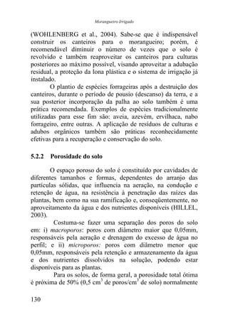 Morangueiro Irrigado


(WOHLENBERG et al., 2004). Sabe-se que é indispensável
construir os canteiros para o morangueiro; porém, é
recomendável diminuir o número de vezes que o solo é
revolvido e também reaproveitar os canteiros para culturas
posteriores ao máximo possível, visando aproveitar a adubação
residual, a proteção da lona plástica e o sistema de irrigação já
instalado.
        O plantio de espécies forrageiras após a destruição dos
canteiros, durante o período de pousio (descanso) da terra, e a
sua posterior incorporação da palha ao solo também é uma
prática recomendada. Exemplos de espécies tradicionalmente
utilizadas para esse fim são: aveia, azevém, ervilhaca, nabo
forrageiro, entre outras. A aplicação de resíduos de culturas e
adubos orgânicos também são práticas reconhecidamente
efetivas para a recuperação e conservação do solo.

5.2.2 Porosidade do solo

        O espaço poroso do solo é constituído por cavidades de
diferentes tamanhos e formas, dependentes do arranjo das
partículas sólidas, que influencia na aeração, na condução e
retenção de água, na resistência à penetração das raízes das
plantas, bem como na sua ramificação e, conseqüentemente, no
aproveitamento da água e dos nutrientes disponíveis (HILLEL,
2003).
         Costuma-se fazer uma separação dos poros do solo
em: i) macroporos: poros com diâmetro maior que 0,05mm,
responsáveis pela aeração e drenagem do excesso de água no
perfil; e ii) microporos: poros com diâmetro menor que
0,05mm, responsáveis pela retenção e armazenamento da água
e dos nutrientes dissolvidos na solução, podendo estar
disponíveis para as plantas.
         Para os solos, de forma geral, a porosidade total ótima
é próxima de 50% (0,5 cm3 de poros/cm3 de solo) normalmente

130
 