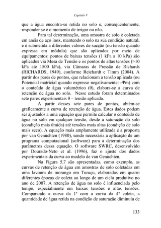 Capítulo V


que a água encontra-se retida no solo e, conseqüentemente,
responder se é o momento de irrigar ou não.
         Para tal determinação, uma amostra de solo é coletada
em anéis de aço inox, mantendo o solo na sua condição natural,
e é submetida a diferentes valores de sucção (ou tensão quando
expressa em módulo) que são aplicados por meio de
equipamentos: pontos de baixas tensões (1 kPa a 10 kPa) são
aplicados via Mesa de Tensão e os pontos de altas tensões (>10
kPa até 1500 kPa), via Câmaras de Pressão de Richards
(RICHARDS, 1949), conforme Reichardt e Timm (2004). A
partir dos pares de pontos, que relacionam a tensão aplicada (ou
Potencial matricial quando expresso negativamente: -Ψm) com
o conteúdo de água volumétrico (θ), elabora-se a curva de
retenção de água no solo. Nesse estudo foram determinados
sete pares experimentais θ – tensão aplicada.
         A partir desses sete pares de pontos, obtém-se
graficamente a curva de retenção de água. Estes dados podem
ser ajustados a uma equação que permite calcular o conteúdo de
água no solo em qualquer tensão, desde a saturação do solo
(condição mais úmida) até tensões mais altas (condição de solo
mais seco). A equação mais amplamente utilizada é a proposta
por van Genuchten (1980), sendo necessária a aplicação de um
programa computacional (software) para a determinação dos
parâmetros dessa equação. O software SWRC, desenvolvido
por Dourado-Neto et al. (1996), faz o ajuste dos dados
experimentais da curva ao modelo de van Genuchten.
         Na Figura 5.7 são apresentadas, como exemplo, as
curvas de retenção de água em amostras de solo coletadas em
uma lavoura de morango em Turuçu, elaboradas em quatro
diferentes épocas de coleta ao longo de um ciclo produtivo no
ano de 2007. A retenção de água no solo é influenciada pelo
tempo, especialmente em baixas tensões e altas tensões.
Comparando a curva da 1ª com a curva da 4ª coleta, a
quantidade de água retida na condição de saturação diminuiu de

                                                            133
 