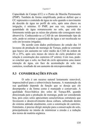 Capítulo V


Capacidade de Campo (CC) e o Ponto de Murcha Permanente
(PMP). Também de forma simplificada, pode-se definir que a
CC representa o conteúdo de água no solo quando o movimento
de descida de água no perfil do solo, após uma chuva ou
irrigação, é mínimo. O PMP, por sua vez, representa a
quantidade de água remanescente no solo, que está tão
fortemente retida que as raízes das plantas não conseguem mais
absorvê-la. Conhecendo-se a CAD de um determinado tipo de
solo, pode-se estimar a quantidade de água a ser recolocada no
solo em lavouras irrigadas.
         De acordo com dados preliminares do estudo das 14
lavouras de produção de morango de Turuçu, pode-se constatar
que houve um aumento no valor médio da CAD da ordem de
20 a 25%, após seis meses do início do ciclo produtivo em
relação à construção dos canteiros (4ª coleta). Com isso, pode-
se concluir que o solo, no final do ciclo apresentou uma maior
retenção de água, em face da acomodação do solo nos
canteiros, resultado de um aumento da microporosidade.

5.3 CONSIDERAÇÕES FINAIS
         O solo é um recurso natural lentamente renovável,
imprescindível para a sobrevivência humana. A manutenção da
sua qualidade depende da função que se deseja que ele
desempenhe e da forma como é manejado e conservado. A
qualidade físico-hídrica dos solos de Turuçu-RS, quando
direcionada para a produção de morango, pode ser considerada
boa, pois estes solos apresentam características estruturais que
favorecem o desenvolvimento dessa cultura, sobretudo dentro
do sistema adotado atualmente, com a construção de canteiros.
Entretanto, é preciso dirigir atenção para a conservação do solo,
principalmente no intuito de minimizar a erosão e a redução
dos teores de matéria orgânica.


                                                             135
 