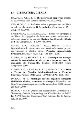 Morangueiro Irrigado


5.4 LITERATURA CITADA
BRADY, N.; WEIL, R. R. The nature and properties of soils.
13 ed. Prentice Hall, Upper Saddle River, 2002. 960p.
CAMARGO, O. A. Reflexões sobre a pesquisa em qualidade
do solo no plantio direto. O Agronômico, Campinas, n. 52, v.
2/3, p. 39-40, 2000.
CARPENEDO, V., MIELNICZUK, J. Estado de agregação e
qualidade de agregados de latossolos roxos submetidos a
diferentes sistemas de manejo. Revista Brasileira de Ciência
do Solo, Campinas, v. 14, p. 99-105, 1990.
COSTA, E. A., GOEDERT, W. J., SOUSA, D. M. G.
Qualidade de solo submetido a sistemas de cultivo com preparo
convencional e plantio direto. Pesquisa Agropecuária
Brasileira, Brasília, v. 41, n. 7, p. 1185-1191, 2006.
CUNHA, N. G.; SILVEIRA, R. J. C. Município de Turuçu:
estudo de reconhecimento de terras – mapa de solos do
município de Turuçu-RS. Pelotas: EMBRAPA Clima
Temperado, 2000.
CUNHA, N. G.; SILVEIRA, R. J. C.; SEVERO, C. R. S. Solos
e Terras do Planalto Sul-Rio-Grandense e Planícies
Costeiras. Pelotas: EMBRAPA –CPACT: UFPel, 2006. 43 p.
DAROLT, M. R. Morango: sistema orgânico apresenta
viabilidade técnica, econômica e ecológica. Disponível em:
http://www.planetaorganico.com/darmorang.htm. 2001. Acesso
em: 02/04/2009.
DORAN, J. W. Soil Quality and Sustainability. Commission V
"Inventory, Genesis, Morphology and Classification of Soils”.
In: XXVI Brazilian Congress of Soil Science, Rio de Janeiro,
July 20-26, 1997.


136
 