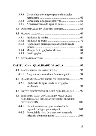 3.3.3 Capacidade de campo e ponto de murcha
           permanente ........................................................... 62
     3.3.4 Capacidade de água disponível ............................ 62
     3.3.5 Armazenamento de água no solo ......................... 63
  3.4 DETERMINAÇÃO DA UMIDADE DO SOLO ......................... 65
  3.5 MANEJO DA ÁGUA ......................................................... 69
     3.5.1 Produção de mudas .............................................. 69
     3.5.2 Produção de frutos ............................................... 72
     3.5.3 Resposta do morangueiro à disponibilidade
           hídrica................................................................... 80
     3.5.4 Manejo da irrigação localizada ............................ 84
     3.5.5 Fertirrigação ......................................................... 87
  3.6 LITERATURA CITADA ..................................................... 88

CAPÍTULO 4 - QUALIDADE DA ÁGUA ........................ 92
  4.1 A ÁGUA USADA NA AGRICULTURA ................................. 92
     4.1.1 A água usada na cultura do morangueiro ............. 94
  4.2 QUALIDADE DA ÁGUA USADA NA IRRIGAÇÃO ................ 95
     4.2.1 Qualidade da água usada na irrigação
           localizada ............................................................. 97
  4.3 FONTES DE CAPTAÇÃO DE ÁGUA PARA IRRIGAÇÃO ........ 99
  4.4 ESTUDO DE CASO: QUALIDADE DA ÁGUA USADA
        PARA IRRIGAÇÃO DO MORANGUEIRO NO MUNICÍPIO
        DE TURUÇU-RS ........................................................... 100
     4.4.1 Caracterização e origem das fontes de
           captação de água para irrigação ......................... 103
     4.4.2 Potencial de risco de danos ao sistema de
           irrigação do morangueiro ................................... 106


                                                                                    11
 