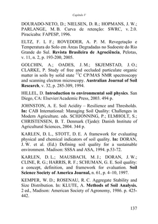 Capítulo V


DOURADO-NETO, D.; NIELSEN, D. R.; HOPMANS, J. W.;
PARLANGE, M. B. Curva de retenção: SWRC, v. 2.0.
Piracicaba: FAPESP, 1996.
ELTZ, F. L F.; ROVEDDER, A. P. M. Revegetação e
Temperatura do Solo em Áreas Degradadas no Sudoeste do Rio
Grande do Sul. Revista Brasileira de Agrociência, Pelotas,
v. 11, n. 2, p. 193-200, 2005.
GOLCHIN, A.; OADES, J. M.; SKJEMSTAD, J. O.;
CLARKE, P. Study of free and occluded particulate organic
matter in soils by solid state 13C CP/MAS NMR spectroscopy
and scanning electron microscopy. Australian Journal of Soil
Research, v. 32, p. 285-309, 1994.
HILLEL, D. Introduction to environmental soil physics. San
Diego, CA: Elsevier/Academic Press, 2003. 494 p.
JOHNSTON, A. E. Soil Acidity – Resilience and Thresholds.
In: CAB International: Managing Soil Quality: Challenges in
Modern Agriculture. eds. SCHJONNING, P.; ELMHOLT, S.;
CHRISTENSEN, B. T. Denmark (Tjede): Danish Institute of
Agricultural Sciences, 2004. 344 p.
KARLEN, D. L., STOTT, D. E. A framework for evaluating
physical and chemical indicators of soil quality. In: DORAN,
J. W. et al. (Ed.) Defining soil quality for a sustainable
environment. Madison: SSSA and ASA, 1994. p.53-72.
KARLEN, D. L.; MAUSBACH, M. J.; DORAN, J. W.;
CLINE, R. G.; HARRIS, R. F.; SCHUMAN, G. E. Soil quality:
a concept, definition, and framework for evaluation. Soil
Science Society of America Journal, n. 61, p. 4–10, 1997.
KEMPER, W. D.; ROSENAU, R. C. Aggregate Stability and
Size Distribution. In: KLUTE, A. Methods of Soil Analysis.
2 ed., Madison: American Society of Agronomy, 1986. p. 425-
442.

                                                        137
 