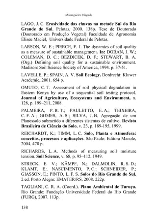 Morangueiro Irrigado


LAGO, J. C. Erosividade das chuvas na metade Sul do Rio
Grande do Sul. Pelotas, 2000. 138p. Tese de Doutorado
(Doutorado em Produção Vegetal) Faculdade de Agronomia
Eliseu Maciel, Universidade Federal de Pelotas.
LARSON, W. E.; PIERCE, F. J. The dynamics of soil quality
as a measure of sustainable management. In: DORAN, J. W.;
COLEMAN, D. C.; BEZDICEK, D. F.; STEWART, B. A.
(Org.) Defining soil quality for a sustainable environment.
Madison: Soil Science Society of America, 1994. p. 37-51.
LAVELLE, P.; SPAIN, A. V. Soil Ecology. Dordrecht: Kluwer
Academic, 2001. 654 p.
OMUTO, C. T. Assessment of soil physical degradation in
Eastern Kenya by use of a sequential soil testing protocol.
Journal of Agriculture, Ecosystems and Environment, n.
128, p. 199–211, 2008.
PALMEIRA, P. R. T.; PAULETTO, E. A.; TEIXEIRA,
C. F. A.; GOMES, A. S.; SILVA, J. B. Agregação de um
Planossolo submetido a diferentes sistemas de cultivo. Revista
Brasileira de Ciência do Solo, v. 23, p. 189-195, 1999.
REICHARDT, K.; TIMM, L. C. Solo, Planta e Atmosfera:
conceitos, processos e aplicações. São Paulo: Editora Manole,
2004. 478 p.
RICHARDS, L. A. Methods of measuring soil moisture
tension. Soil Science, v. 68, p. 95–112, 1949.
STRECK, E. V.; KÄMPF, N.; DALMOLIN, R. S. D.;
KLAMT, E.; NASCIMENTO, P. C.; SCHNEIDER, P.;
GIASSON, E.; PINTO, L. F. S. Solos do Rio Grande do Sul.
2 ed. Porto Alegre: EMATER/RS, 2008. 222p.
TAGLIANI, C. R. A. (Coord.). Plano Ambiental de Turuçu.
Rio Grande: Fundação Universidade Federal do Rio Grande
(FURG), 2007. 113p.

138
 