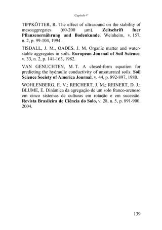 Capítulo V


TIPPKÖTTER, R. The effect of ultrasound on the stability of
mesoaggregates       (60-200 µm).     Zeitschrift      fuer
Pflanzenernährung und Bodenkunde, Weinheim, v. 157,
n. 2, p. 99-104, 1994.
TISDALL, J. M., OADES, J. M. Organic matter and water-
stable aggregates in soils. European Journal of Soil Science,
v. 33, n. 2, p. 141-163, 1982.
VAN GENUCHTEN, M. T. A closed-form equation for
predicting the hydraulic conductivity of unsaturated soils. Soil
Science Society of America Journal, v. 44, p. 892-897, 1980.
WOHLENBERG, E. V.; REICHERT, J. M.; REINERT, D. J.;
BLUME, E. Dinâmica da agregação de um solo franco-arenoso
em cinco sistemas de culturas em rotação e em sucessão.
Revista Brasileira de Ciência do Solo, v. 28, n. 5, p. 891-900.
2004.




                                                            139
 
