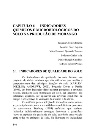 CAPÍTULO 6 - INDICADORES
QUÍMICOS E MICROBIOLÓGICOS DO
SOLO NA PRODUÇÃO DE MORANGO

                                        Gláucia Oliveira Islabão
                                          Leandro Sanzi Aquino
                                 Vitor Emanuel Quevedo Tavares
                                           Ledemar Carlos Vahl
                                        Danilo Dufech Castilhos
                                         Rodrigo Bubolz Prestes


6.1 INDICADORES DE QUALIDADE DO SOLO
         Os indicadores de qualidade do solo formam um
conjunto de dados mínimos que são utilizados para avaliar o
comportamento das principais funções do solo (KARLEN;
DITZLER; ANDREWS, 2003). Segundo Doran e Parkin
(1994), um bom indicador deve integrar processos e atributos
físicos, químicos e/ou biológicos do solo, ser acessível aos
diferentes usuários, ser aplicável em diversas condições de
campo e ser sensível às variações do manejo e do clima.
         Os critérios para a seleção de indicadores relacionam-
se, principalmente, com a sua utilidade em definir os processos
do ecossistema. Stenberg (1999) enfatizou que nenhum
indicador individualmente consegue descrever e quantificar
todos os aspectos da qualidade do solo, existindo uma relação
entre todos os atributos do solo. Na literatura os indicadores

140
 