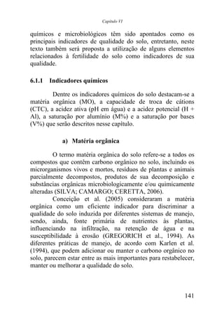 Capítulo VI


químicos e microbiológicos têm sido apontados como os
principais indicadores de qualidade do solo, entretanto, neste
texto também será proposta a utilização de alguns elementos
relacionados à fertilidade do solo como indicadores de sua
qualidade.

6.1.1 Indicadores químicos

        Dentre os indicadores químicos do solo destacam-se a
matéria orgânica (MO), a capacidade de troca de cátions
(CTC), a acidez ativa (pH em água) e a acidez potencial (H +
Al), a saturação por alumínio (M%) e a saturação por bases
(V%) que serão descritos nesse capítulo.

            a) Matéria orgânica

         O termo matéria orgânica do solo refere-se a todos os
compostos que contêm carbono orgânico no solo, incluindo os
microrganismos vivos e mortos, resíduos de plantas e animais
parcialmente decompostos, produtos de sua decomposição e
substâncias orgânicas microbiologicamente e/ou quimicamente
alteradas (SILVA; CAMARGO; CERETTA, 2006).
         Conceição et al. (2005) consideraram a matéria
orgânica como um eficiente indicador para discriminar a
qualidade do solo induzida por diferentes sistemas de manejo,
sendo, ainda, fonte primária de nutrientes às plantas,
influenciando na infiltração, na retenção de água e na
susceptibilidade à erosão (GREGORICH et al., 1994). As
diferentes práticas de manejo, de acordo com Karlen et al.
(1994), que podem adicionar ou manter o carbono orgânico no
solo, parecem estar entre as mais importantes para restabelecer,
manter ou melhorar a qualidade do solo.



                                                            141
 