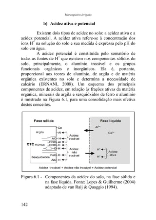 Morangueiro Irrigado


            b) Acidez ativa e potencial

         Existem dois tipos de acidez no solo: a acidez ativa e a
acidez potencial. A acidez ativa refere-se à concentração dos
íons H+ na solução do solo e sua medida é expressa pelo pH do
solo em água.
         A acidez potencial é constituída pelo somatório de
todas as fontes de H+ que existem nos componentes sólidos do
solo, principalmente, o alumínio trocável e os grupos
funcionais orgânicos e inorgânicos. Ela é, portanto,
proporcional aos teores de alumínio, de argila e de matéria
orgânica existentes no solo e determina a necessidade de
calcário (ERNANI, 2008). Um esquema dos principais
componentes de acidez, em relação às frações ativas da matéria
orgânica, minerais de argila e sesquióxidos de ferro e alumínio
é mostrado na Figura 6.1, para uma consolidação mais efetiva
destes conceitos.




Figura 6.1 - Componentes da acidez do solo, na fase sólida e
             na fase líquida. Fonte: Lopes & Guilherme (2004)
             adaptado de van Raij & Quaggio (1994).


142
 