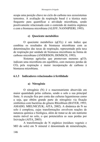 Morangueiro Irrigado


ocupa uma posição chave no ciclo do carbono nos ecossistemas
terrestres. A avaliação da respiração basal é a técnica mais
frequente para quantificar a atividade microbiana, sendo
positivamente relacionada com o conteúdo de matéria orgânica
e com a biomassa microbiana (ALEFF; NANNIPIERI, 1995).

            c) Quociente metabólico

         O quociente metabólico (qCO2) é um índice que
combina os resultados de biomassa microbiana com as
determinações das taxas de respiração, representado pela taxa
de respiração por unidade de biomassa microbiana na forma de
carbono microbiano (ANDERSON; DOMSCH, 1993).
         Sistemas agrícolas que promovam menores qCO2
indicam uma microbiota em equilíbrio, com menores perdas de
CO2 pela respiração e maior incorporação de carbono à
biomassa microbiana.

6.1.3 Indicadores relacionados à fertilidade

            a) Nitrogênio

         O nitrogênio (N) é o macronutriente absorvido em
maior quantidade pelas culturas, sendo o solo a sua principal
fonte. A exceção fica por conta das culturas leguminosas como
a soja, que obtêm grande parte do nitrogênio via fixação
simbiótica com bactérias do gênero Rhizóbium (BAYER, 1993;
AMADO; MIELNICZUK; AITA, 2002). A dinâmica do N no
solo é complexa, cujas transformações envolvem reações de
natureza química e biológica, além de tratar-se de um nutriente
muito móvel no solo, o que potencializa as suas perdas por
lixiviação (AITA, 2003).
         A transformação de N orgânico (resíduos vegetais e
MO do solo) em N mineral é denominada de mineralização,

146
 