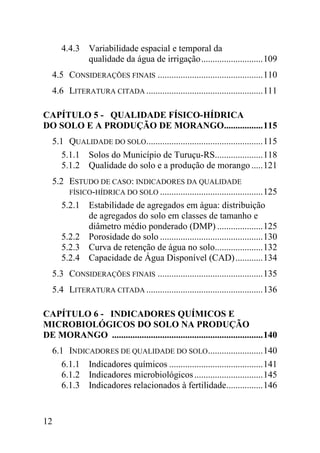 4.4.3 Variabilidade espacial e temporal da
            qualidade da água de irrigação ........................... 109
   4.5 CONSIDERAÇÕES FINAIS .............................................. 110
   4.6 LITERATURA CITADA ................................................... 111

CAPÍTULO 5 - QUALIDADE FÍSICO-HÍDRICA
DO SOLO E A PRODUÇÃO DE MORANGO................. 115
   5.1 QUALIDADE DO SOLO................................................... 115
      5.1.1 Solos do Município de Turuçu-RS..................... 118
      5.1.2 Qualidade do solo e a produção de morango ..... 121
   5.2 ESTUDO DE CASO: INDICADORES DA QUALIDADE
        FÍSICO-HÍDRICA DO SOLO ............................................. 125
      5.2.1 Estabilidade de agregados em água: distribuição
             de agregados do solo em classes de tamanho e
             diâmetro médio ponderado (DMP) .................... 125
      5.2.2 Porosidade do solo ............................................. 130
      5.2.3 Curva de retenção de água no solo..................... 132
      5.2.4 Capacidade de Água Disponível (CAD) ............ 134
   5.3 CONSIDERAÇÕES FINAIS .............................................. 135
   5.4 LITERATURA CITADA ................................................... 136

CAPÍTULO 6 - INDICADORES QUÍMICOS E
MICROBIOLÓGICOS DO SOLO NA PRODUÇÃO
DE MORANGO .................................................................. 140
   6.1 INDICADORES DE QUALIDADE DO SOLO ........................ 140
      6.1.1 Indicadores químicos ......................................... 141
      6.1.2 Indicadores microbiológicos .............................. 145
      6.1.3 Indicadores relacionados à fertilidade................ 146


12
 