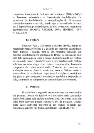 Capítulo VI


enquanto a incorporação de formas de N mineral (NH4+ e NO3-)
na biomassa microbiana é denominada imobilização. Os
processos de imobilização e mineralização do N ocorrem
concomitantemente no solo, sendo que a intensidade de cada
um é dependente, principalmente, do tipo de resíduo vegetal em
decomposição (MARY; RECOUS, 1994; JENSEN, 1997;
AITA, 2003).

            b) Fósforo

         Segundo Vale , Guilherme e Guedes (1993), dentre os
macronutrientes, o fósforo é o exigido em menores quantidades
pelas plantas. Todavia, trata-se do nutriente aplicado em
maiores quantidades em adubação no Brasil. A explicação para
este fato relaciona-se com a baixa disponibilidade de fósforo
nos solos do Brasil e, também, com a forte tendência do fósforo
aplicado ao solo reagir com outros componentes, formando
compostos de baixa solubilidade. Portanto, ao contrário da
adubação com os demais nutrientes, com o fósforo existe a
necessidade de acréscimos superiores à exigência nutricional
das plantas, pois é necessário satisfazer também a exigência do
solo, saturando os componentes consumidores do elemento.

            c) Potássio

        O potássio é o segundo macronutriente em teor contido
nas plantas. Depois do fósforo, é o nutriente mais consumido
como fertilizante pela agricultura brasileira. Os teores totais em
solos bem supridos podem superar a 1% de potássio. Grande
parte desse nutriente encontra-se em rochas minerais que
contêm o elemento nas formas cristalinas (van RAIJ, 1991).




                                                              147
 