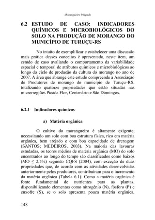 Morangueiro Irrigado


6.2 ESTUDO DE CASO: INDICADORES
    QUÍMICOS E MICROBIOLÓGICOS DO
    SOLO NA PRODUÇÃO DE MORANGO DO
    MUNICÍPIO DE TURUÇU-RS
         No intuito de exemplificar e estabelecer uma discussão
mais prática desses conceitos é apresentado, neste item, um
estudo de caso avaliando o comportamento da variabilidade
espacial e temporal de atributos químicos e microbiológicos ao
longo do ciclo de produção da cultura do morango no ano de
2007. A área que abrange este estudo compreende a Associação
de Produtores de morango do município de Turuçu–RS,
totalizando quatorze propriedades que estão situadas nas
microrregiões Picada Flor, Centenário e São Domingos.


6.2.1 Indicadores químicos

            a) Matéria orgânica

         O cultivo do morangueiro é altamente exigente,
necessitando um solo com boa estrutura física, rico em matéria
orgânica, bem arejado e com boa capacidade de drenagem
(SANTOS; MEDEIROS, 2003). Na maioria das lavouras
estudadas, os teores médios de matéria orgânica (MO) do solo
encontrados ao longo do tempo são classificados como baixos
(MO ≤ 2,5%) segundo CQFS (2004), com exceção de duas
propriedades que, de acordo com as atividades desenvolvidas
anteriormente pelos produtores, contribuíram para o incremento
da matéria orgânica (Tabela 6.1). Como a matéria orgânica é
fonte fundamental de nutrientes para as plantas,
disponibilizando elementos como nitrogênio (N), fósforo (P) e
enxofre (S), se o solo apresenta pouca matéria orgânica,

148
 