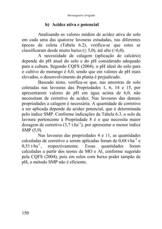 Morangueiro Irrigado


            b) Acidez ativa e potencial

          Analisando os valores médios de acidez ativa do solo
em cada uma das quatorze lavouras estudadas, nas diferentes
épocas de coleta (Tabela 6.2), verifica-se que estes se
classificaram desde muito baixo (≤ 5,0), até alto (>6,0).
          A necessidade de calagem (aplicação de calcário)
depende do pH atual do solo e do pH considerado adequado
para a cultura. Segundo CQFS (2004), o pH ideal do solo para
o cultivo do morango é 6,0, sendo que em valores de pH mais
elevados, o desenvolvimento da planta é prejudicado.
          Baseado nisto, verifica-se que, nas amostras de solo
coletadas nas lavouras das Propriedades 1, 6, 14 e 15, por
apresentarem valores de pH em água acima de 6,0, não
necessitam de corretivo de acidez. Nas lavouras das demais
propriedades a calagem é necessária. A quantidade de corretivo
a ser aplicada depende da acidez potencial, que é determinada
pelo índice SMP. Conforme indicações da Tabela 6.3, o solo da
lavoura pertencente à Propriedade 8 é o que necessita maior
dosagem de corretivo (3,7 t.ha-1), por apresentar o menor índice
SMP (5,9).
          Nas lavouras das propriedades 4 e 11, as quantidades
calculadas de corretivo a serem aplicadas foram de 0,68 t·ha-1 e
0,51 t·ha-1, respectivamente. Essas quantidades foram
calculadas a partir dos teores de MO e Al, conforme sugerido
pela CQFS (2004), pois em solos com baixo poder tampão de
pH, o método SMP não é eficiente.




150
 