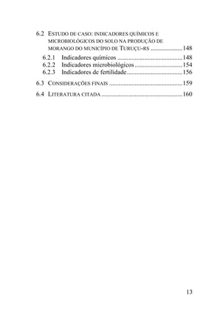 6.2 ESTUDO DE CASO: INDICADORES QUÍMICOS E
     MICROBIOLÓGICOS DO SOLO NA PRODUÇÃO DE
     MORANGO DO MUNICÍPIO DE TURUÇU-RS .................... 148
   6.2.1 Indicadores químicos ......................................... 148
   6.2.2 Indicadores microbiológicos .............................. 154
   6.2.3 Indicadores de fertilidade ................................... 156
6.3 CONSIDERAÇÕES FINAIS .............................................. 159
6.4 LITERATURA CITADA ................................................... 160




                                                                          13
 