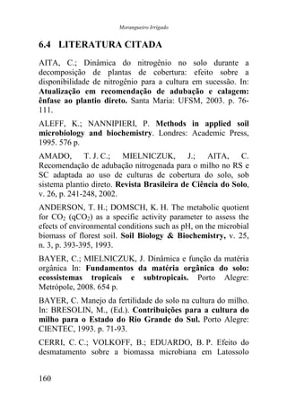 Morangueiro Irrigado


6.4 LITERATURA CITADA
AITA, C.; Dinâmica do nitrogênio no solo durante a
decomposição de plantas de cobertura: efeito sobre a
disponibilidade de nitrogênio para a cultura em sucessão. In:
Atualização em recomendação de adubação e calagem:
ênfase ao plantio direto. Santa Maria: UFSM, 2003. p. 76-
111.
ALEFF, K.; NANNIPIERI, P. Methods in applied soil
microbiology and biochemistry. Londres: Academic Press,
1995. 576 p.
AMADO, T. J. C.; MIELNICZUK, J.; AITA, C.
Recomendação de adubação nitrogenada para o milho no RS e
SC adaptada ao uso de culturas de cobertura do solo, sob
sistema plantio direto. Revista Brasileira de Ciência do Solo,
v. 26, p. 241-248, 2002.
ANDERSON, T. H.; DOMSCH, K. H. The metabolic quotient
for CO2 (qCO2) as a specific activity parameter to assess the
efects of environmental conditions such as pH, on the microbial
biomass of florest soil. Soil Biology & Biochemistry, v. 25,
n. 3, p. 393-395, 1993.
BAYER, C.; MIELNICZUK, J. Dinâmica e função da matéria
orgânica In: Fundamentos da matéria orgânica do solo:
ecossistemas tropicais e subtropicais. Porto Alegre:
Metrópole, 2008. 654 p.
BAYER, C. Manejo da fertilidade do solo na cultura do milho.
In: BRESOLIN, M., (Ed.). Contribuições para a cultura do
milho para o Estado do Rio Grande do Sul. Porto Alegre:
CIENTEC, 1993. p. 71-93.
CERRI, C. C.; VOLKOFF, B.; EDUARDO, B. P. Efeito do
desmatamento sobre a biomassa microbiana em Latossolo


160
 
