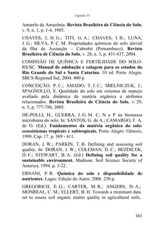 Capítulo VI


Amarelo da Amazônia. Revista Brasileira de Ciência do Solo,
v. 9, n. 1, p. 1-4, 1985.
CHAVES, L. H. G.; TITI, G. A.; CHAVES, I. B.; LUNA,
J. G.; SILVA, P. C. M. Propriedades químicas do solo aluvial
da Ilha de Assunção – Cabrobó (Pernambuco). Revista
Brasileira de Ciência do Solo, v. 28, n. 3, p. 431-437, 2004.
COMISSÃO DE QUÍMICA E FERTILIDADE DO SOLO-
RS/SC. Manual de adubação e calagem para os estados do
Rio Grande do Sul e Santa Catarina. 10 ed. Porto Alegre:
SBCS-Regional Sul, 2004. 400 p.
CONCEIÇÃO, P. C.; AMADO, T. J. C.; MIELNICZUK, J.;
SPAGNOLLO, E. Qualidade do solo em sistemas de manejo
avaliada pela dinâmica da matéria orgânica e atributos
relacionados. Revista Brasileira de Ciência do Solo, v. 29,
n. 5, p. 777-788, 2005.
DE-POLLI, H.; GUERRA, J. G. M. C, N e P na biomassa
microbiana do solo. In: SANTOS, G. de A.; CAMARGO, F. A.
de O. (Ed.). Fundamentos da matéria orgânica do solo:
ecossistemas tropicais e subtropicais. Porto Alegre: Gênesis,
1999. Cap. 17. p. 389 - 411.
DORAN, J. W.; PARKIN, T. B. Defining and assessing soil
quality. In: DORAN, J. W.; COLEMAN, D. C.; BEZDICEK,
D. F.; STEWART, B. A. (Ed.) Defining soil quality for a
sustainable environment. Madison: Soil Science Society of
America, 1994. p. 3-22.
ERNANI, P. R. Química do solo e disponibilidade de
nutrientes. Lages: Edição do Autor, 2008. 230 p.
GREGORICH, E. G.; CARTER, M. R.; ANGERS, D. A.;
MONREAL, C. M.; ELLERT, B. H. Towards a minimum data
set to assess soil organic matter quality in agricultural soils.


                                                            161
 